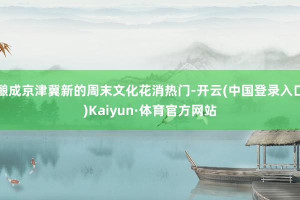 酿成京津冀新的周末文化花消热门-开云(中国登录入口)Kaiyun·体育官方网站