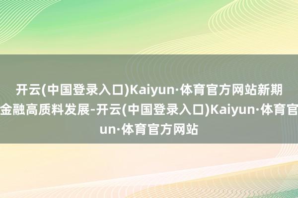 开云(中国登录入口)Kaiyun·体育官方网站新期间股东金融高质料发展-开云(中国登录入口)Kaiyun·体育官方网站