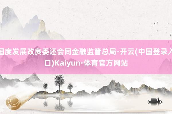 国度发展改良委还会同金融监管总局-开云(中国登录入口)Kaiyun·体育官方网站