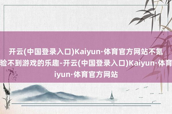 开云(中国登录入口)Kaiyun·体育官方网站不氪金根底体验不到游戏的乐趣-开云(中国登录入口)Kaiyun·体育官方网站