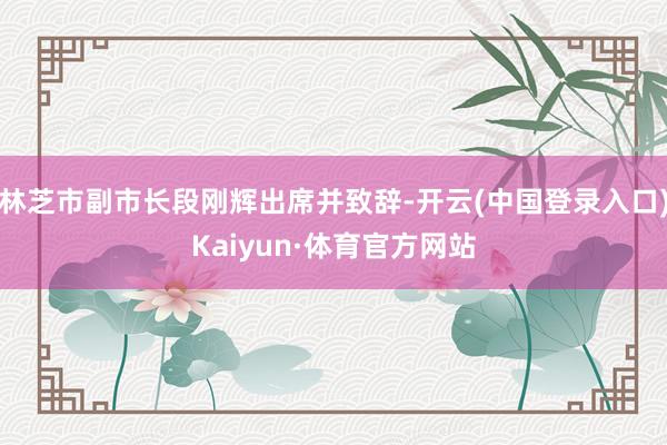 林芝市副市长段刚辉出席并致辞-开云(中国登录入口)Kaiyun·体育官方网站