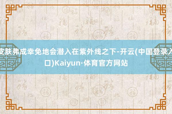 皮肤弗成幸免地会潜入在紫外线之下-开云(中国登录入口)Kaiyun·体育官方网站