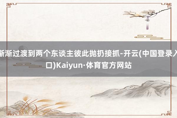 渐渐过渡到两个东谈主彼此抛扔接抓-开云(中国登录入口)Kaiyun·体育官方网站