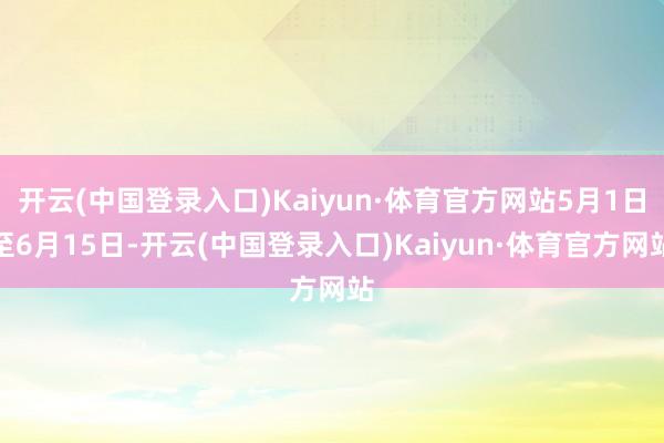 开云(中国登录入口)Kaiyun·体育官方网站5月1日至6月15日-开云(中国登录入口)Kaiyun·体育官方网站