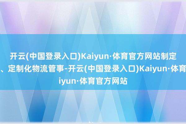 开云(中国登录入口)Kaiyun·体育官方网站制定了全历程、定制化物流管事-开云(中国登录入口)Kaiyun·体育官方网站