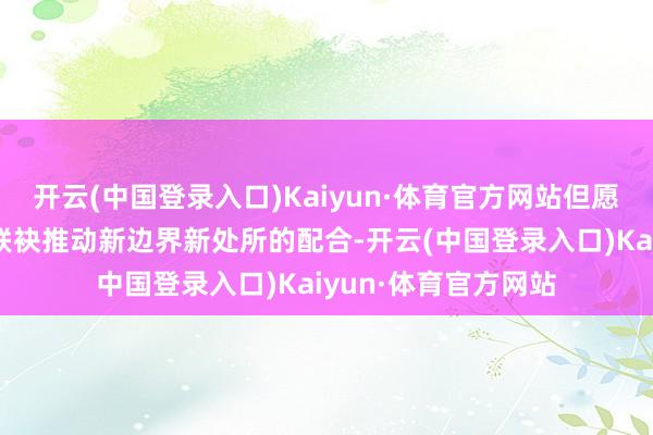 开云(中国登录入口)Kaiyun·体育官方网站但愿通过本次签约梗概联袂推动新边界新处所的配合-开云(中国登录入口)Kaiyun·体育官方网站