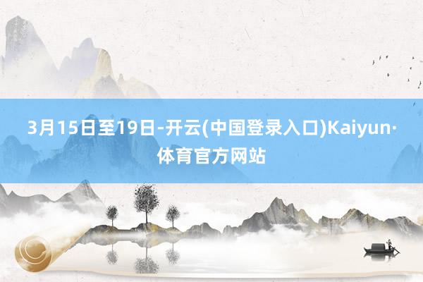 3月15日至19日-开云(中国登录入口)Kaiyun·体育官方网站