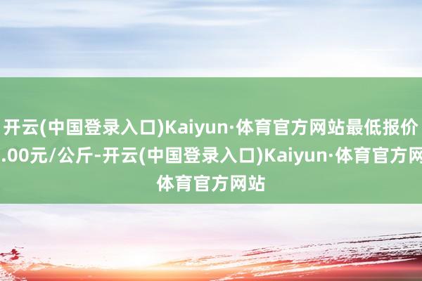 开云(中国登录入口)Kaiyun·体育官方网站最低报价21.00元/公斤-开云(中国登录入口)Kaiyun·体育官方网站