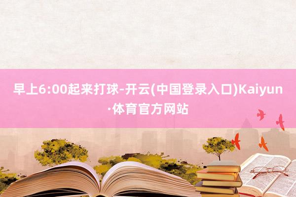 早上6:00起来打球-开云(中国登录入口)Kaiyun·体育官方网站