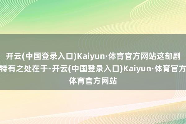 开云(中国登录入口)Kaiyun·体育官方网站这部剧集的特有之处在于-开云(中国登录入口)Kaiyun·体育官方网站