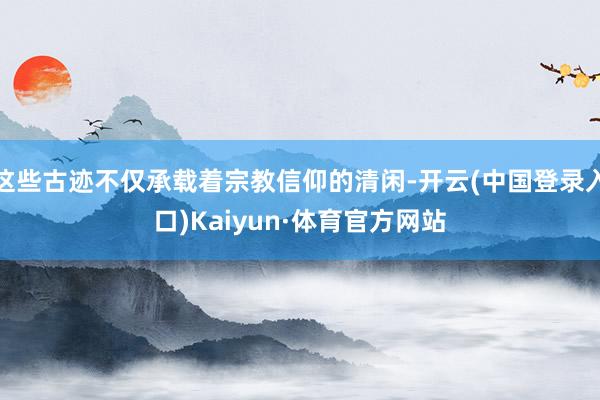 这些古迹不仅承载着宗教信仰的清闲-开云(中国登录入口)Kaiyun·体育官方网站