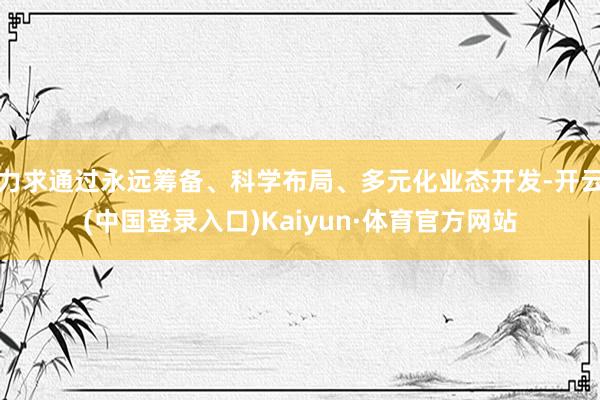 力求通过永远筹备、科学布局、多元化业态开发-开云(中国登录入口)Kaiyun·体育官方网站