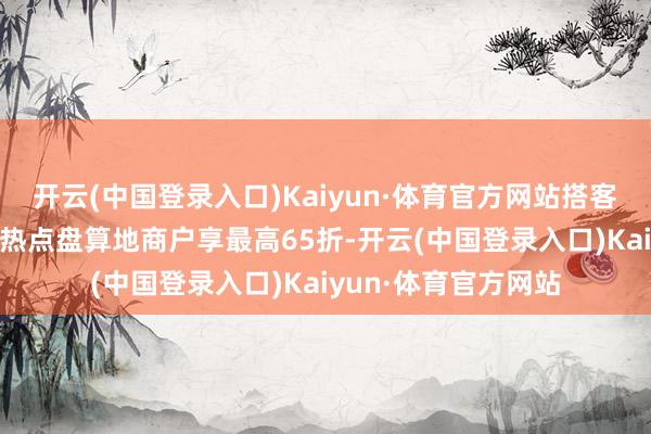 开云(中国登录入口)Kaiyun·体育官方网站搭客不仅可在22个境外热点盘算地商户享最高65折-开云(中国登录入口)Kaiyun·体育官方网站