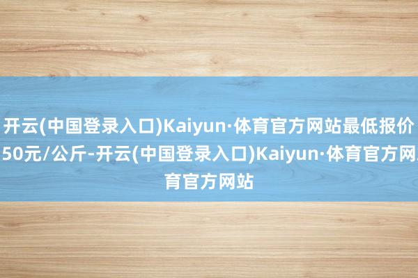 开云(中国登录入口)Kaiyun·体育官方网站最低报价0.50元/公斤-开云(中国登录入口)Kaiyun·体育官方网站