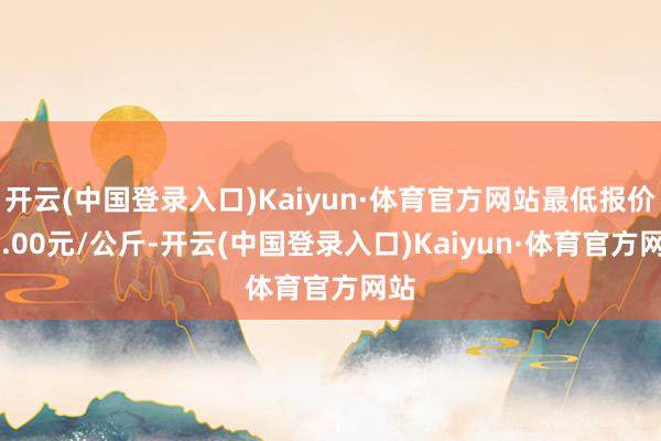 开云(中国登录入口)Kaiyun·体育官方网站最低报价24.00元/公斤-开云(中国登录入口)Kaiyun·体育官方网站