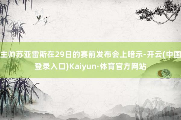 主帅苏亚雷斯在29日的赛前发布会上暗示-开云(中国登录入口)Kaiyun·体育官方网站