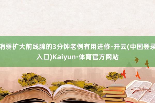 消弱扩大前线腺的3分钟老例有用进修-开云(中国登录入口)Kaiyun·体育官方网站