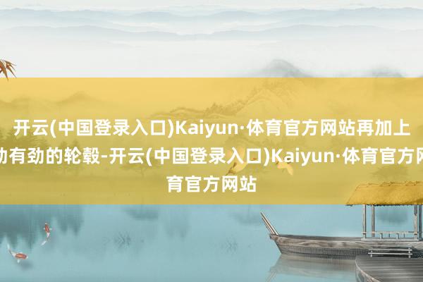 开云(中国登录入口)Kaiyun·体育官方网站再加上苍劲有劲的轮毂-开云(中国登录入口)Kaiyun·体育官方网站