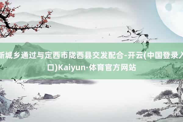 新城乡通过与定西市陇西县交发配合-开云(中国登录入口)Kaiyun·体育官方网站