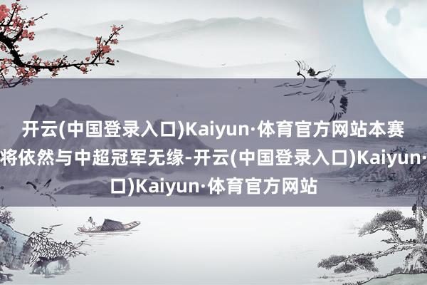 开云(中国登录入口)Kaiyun·体育官方网站本赛季的泰山惟恐将依然与中超冠军无缘-开云(中国登录入口)Kaiyun·体育官方网站