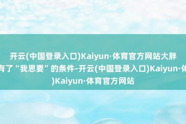 开云(中国登录入口)Kaiyun·体育官方网站大胖启动对我方有了“我思要”的条件-开云(中国登录入口)Kaiyun·体育官方网站