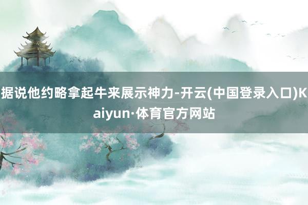 据说他约略拿起牛来展示神力-开云(中国登录入口)Kaiyun·体育官方网站