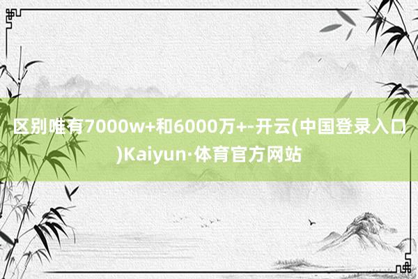 区别唯有7000w+和6000万+-开云(中国登录入口)Kaiyun·体育官方网站