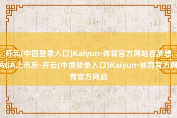 开云(中国登录入口)Kaiyun·体育官方网站自梦想MAGA上市后-开云(中国登录入口)Kaiyun·体育官方网站