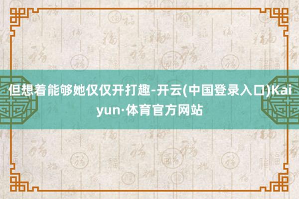 但想着能够她仅仅开打趣-开云(中国登录入口)Kaiyun·体育官方网站