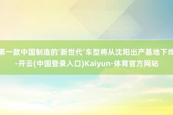 第一款中国制造的‘新世代’车型将从沈阳出产基地下线-开云(中国登录入口)Kaiyun·体育官方网站