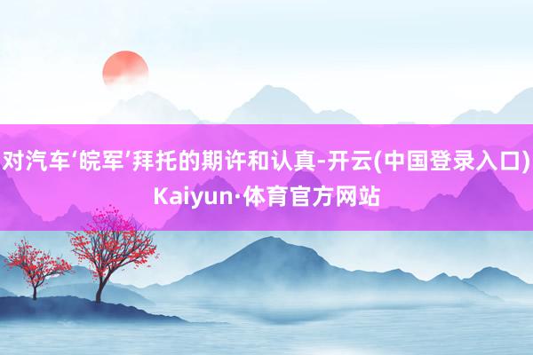 对汽车‘皖军’拜托的期许和认真-开云(中国登录入口)Kaiyun·体育官方网站