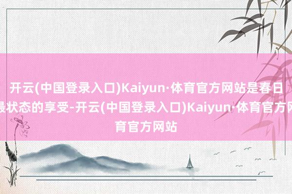 开云(中国登录入口)Kaiyun·体育官方网站是春日里最状态的享受-开云(中国登录入口)Kaiyun·体育官方网站