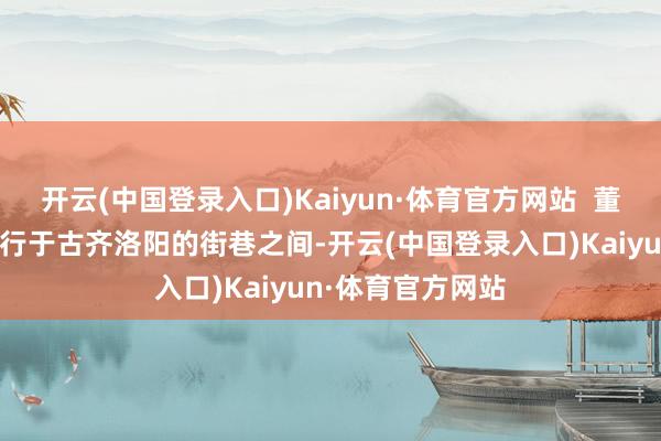 开云(中国登录入口)Kaiyun·体育官方网站  董明珠身着汉服穿行于古齐洛阳的街巷之间-开云(中国登录入口)Kaiyun·体育官方网站