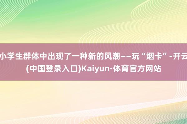 小学生群体中出现了一种新的风潮——玩“烟卡”-开云(中国登录入口)Kaiyun·体育官方网站