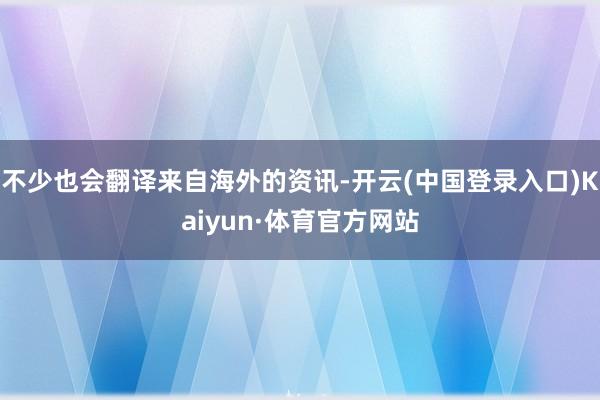 不少也会翻译来自海外的资讯-开云(中国登录入口)Kaiyun·体育官方网站