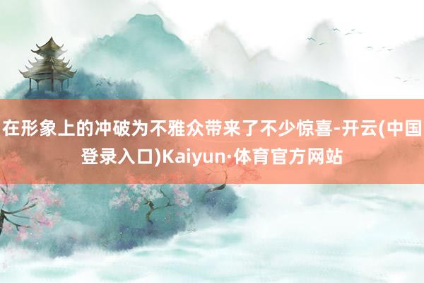 在形象上的冲破为不雅众带来了不少惊喜-开云(中国登录入口)Kaiyun·体育官方网站