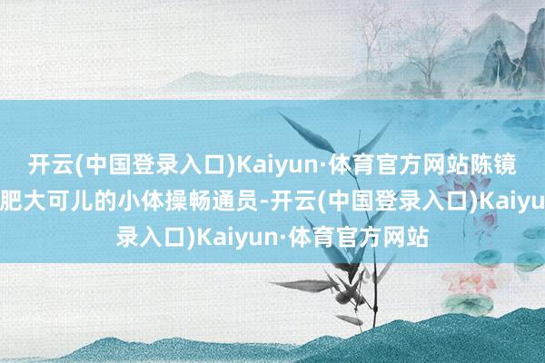 开云(中国登录入口)Kaiyun·体育官方网站陈镜羽饰演的是别称肥大可儿的小体操畅通员-开云(中国登录入口)Kaiyun·体育官方网站