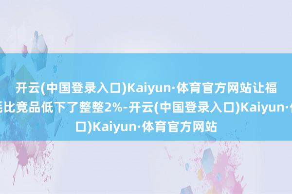 开云(中国登录入口)Kaiyun·体育官方网站让福顺的概括油耗比竞品低下了整整2%-开云(中国登录入口)Kaiyun·体育官方网站