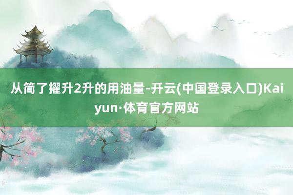 从简了擢升2升的用油量-开云(中国登录入口)Kaiyun·体育官方网站