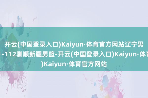 开云(中国登录入口)Kaiyun·体育官方网站辽宁男篮主场121-112驯顺新疆男篮-开云(中国登录入口)Kaiyun·体育官方网站