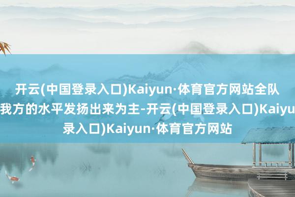 开云(中国登录入口)Kaiyun·体育官方网站全队第一场比赛以把我方的水平发扬出来为主-开云(中国登录入口)Kaiyun·体育官方网站