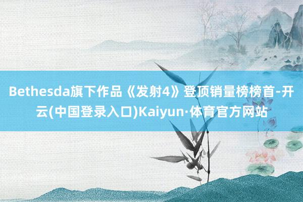 Bethesda旗下作品《发射4》登顶销量榜榜首-开云(中国登录入口)Kaiyun·体育官方网站