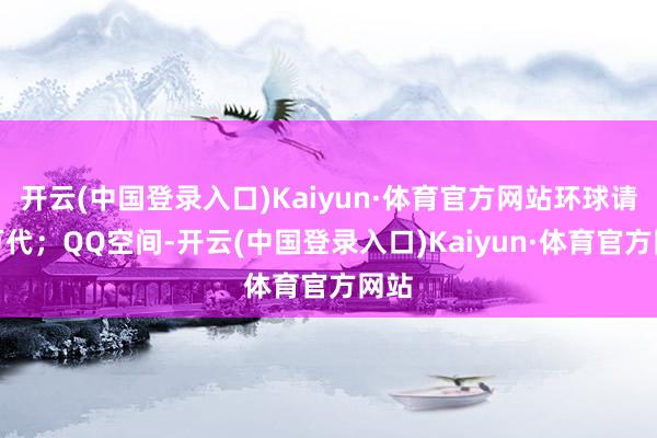 开云(中国登录入口)Kaiyun·体育官方网站环球请安万代；QQ空间-开云(中国登录入口)Kaiyun·体育官方网站