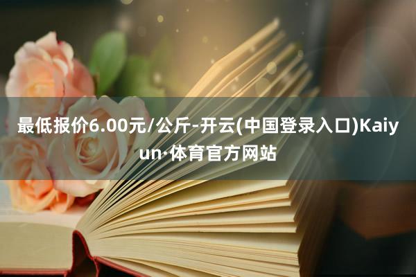 最低报价6.00元/公斤-开云(中国登录入口)Kaiyun·体育官方网站