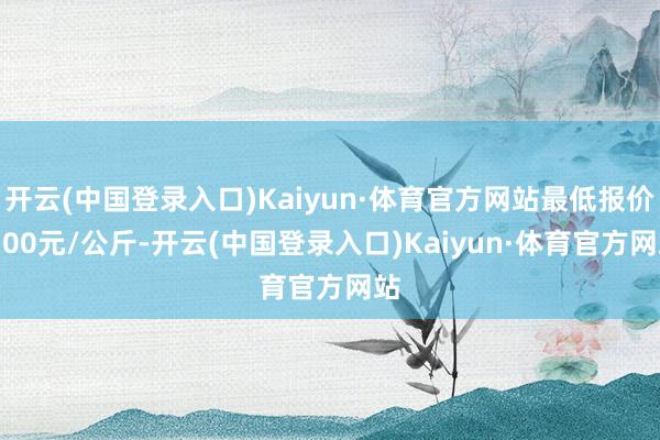 开云(中国登录入口)Kaiyun·体育官方网站最低报价7.00元/公斤-开云(中国登录入口)Kaiyun·体育官方网站