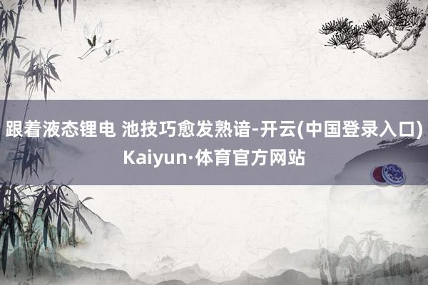 跟着液态锂电 池技巧愈发熟谙-开云(中国登录入口)Kaiyun·体育官方网站