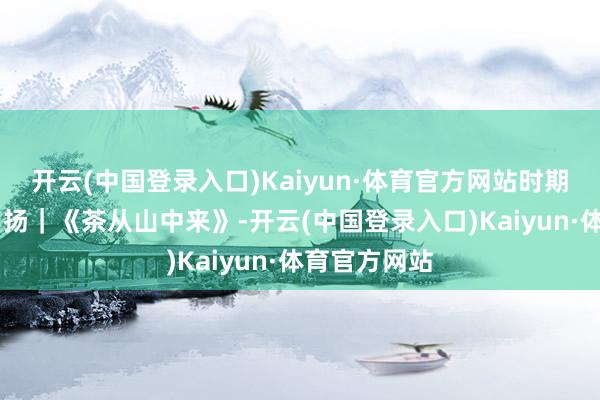 开云(中国登录入口)Kaiyun·体育官方网站时期光影 百部川扬｜《茶从山中来》-开云(中国登录入口)Kaiyun·体育官方网站