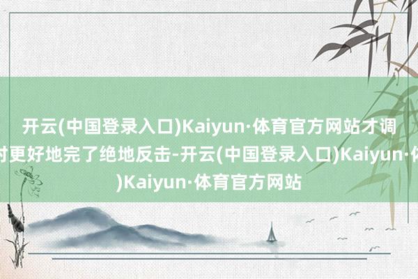 开云(中国登录入口)Kaiyun·体育官方网站才调在濒临危难时更好地完了绝地反击-开云(中国登录入口)Kaiyun·体育官方网站