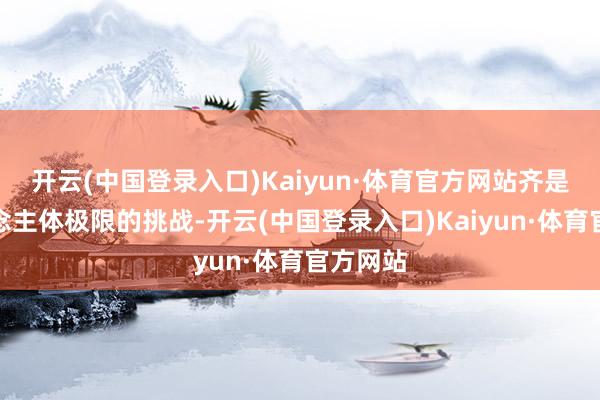 开云(中国登录入口)Kaiyun·体育官方网站齐是向东说念主体极限的挑战-开云(中国登录入口)Kaiyun·体育官方网站