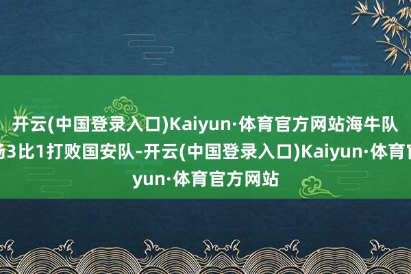 开云(中国登录入口)Kaiyun·体育官方网站海牛队曾在主场3比1打败国安队-开云(中国登录入口)Kaiyun·体育官方网站